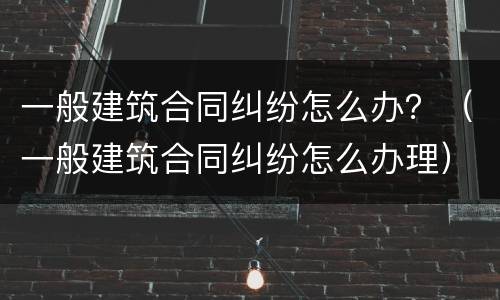 一般建筑合同纠纷怎么办？（一般建筑合同纠纷怎么办理）