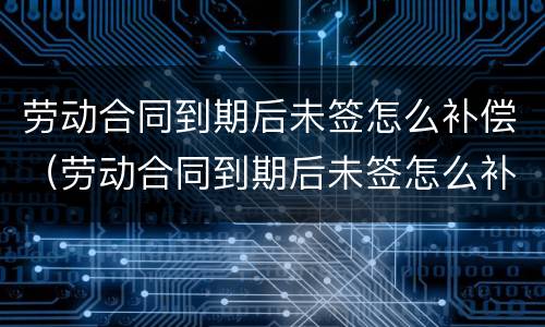 劳动合同到期后未签怎么补偿（劳动合同到期后未签怎么补偿）