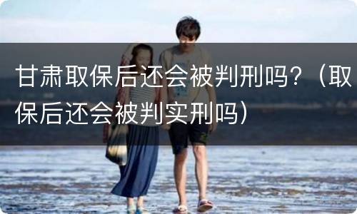 甘肃取保后还会被判刑吗?（取保后还会被判实刑吗）