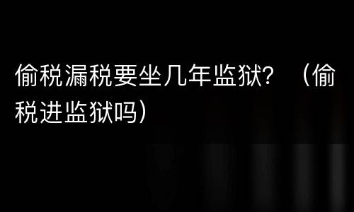 偷税漏税要坐几年监狱？（偷税进监狱吗）