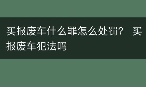 买报废车什么罪怎么处罚？ 买报废车犯法吗