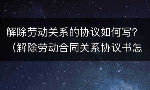 解除劳动关系的协议如何写？（解除劳动合同关系协议书怎么写）