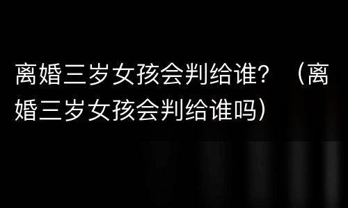 离婚三岁女孩会判给谁？（离婚三岁女孩会判给谁吗）