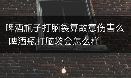 啤酒瓶子打脑袋算故意伤害么 啤酒瓶打脑袋会怎么样