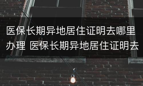 医保长期异地居住证明去哪里办理 医保长期异地居住证明去哪里办理呢