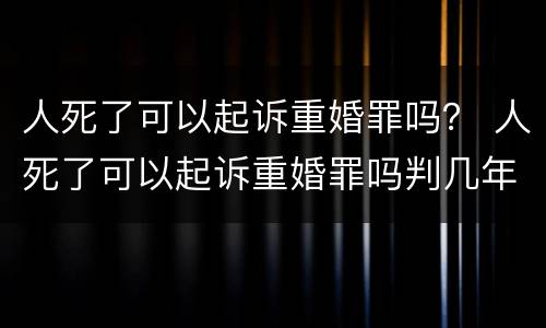 人死了可以起诉重婚罪吗？ 人死了可以起诉重婚罪吗判几年
