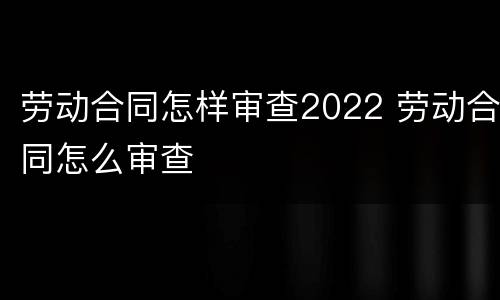 劳动合同怎样审查2022 劳动合同怎么审查