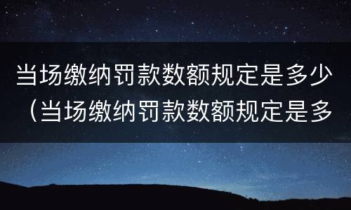 当场缴纳罚款数额规定是多少（当场缴纳罚款数额规定是多少元）