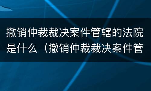撤销仲裁裁决案件管辖的法院是什么（撤销仲裁裁决案件管辖的法院是什么意思）