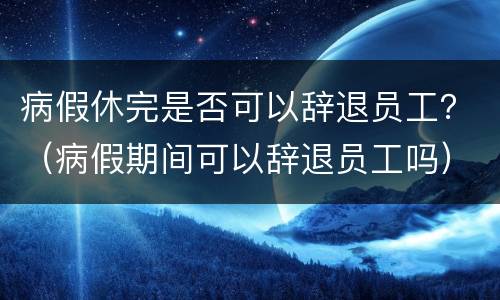 病假休完是否可以辞退员工？（病假期间可以辞退员工吗）