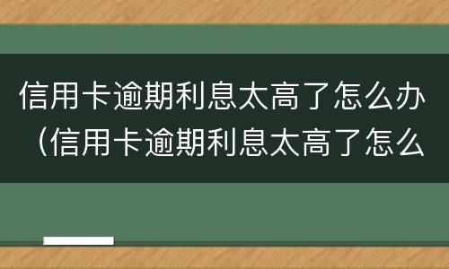 信用卡逾期利息太高了怎么办（信用卡逾期利息太高了怎么办理）