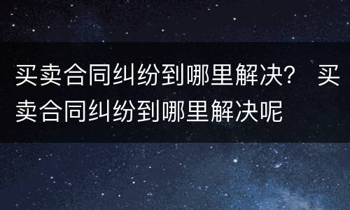 买卖合同纠纷到哪里解决？ 买卖合同纠纷到哪里解决呢