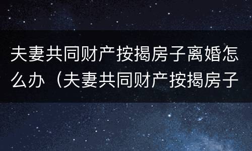 夫妻共同财产按揭房子离婚怎么办（夫妻共同财产按揭房子离婚怎么办手续）