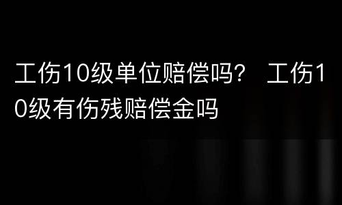 工伤10级单位赔偿吗？ 工伤10级有伤残赔偿金吗