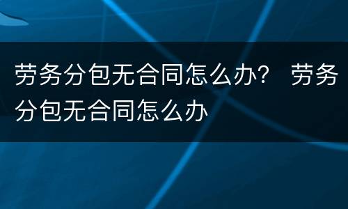 劳务分包无合同怎么办？ 劳务分包无合同怎么办