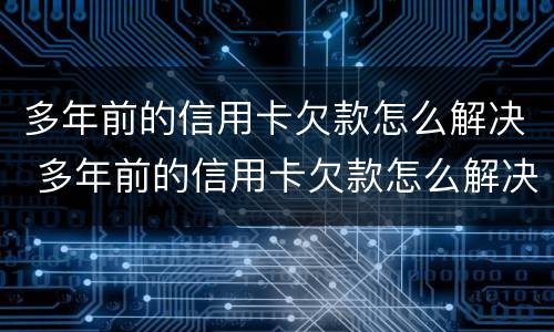多年前的信用卡欠款怎么解决 多年前的信用卡欠款怎么解决的