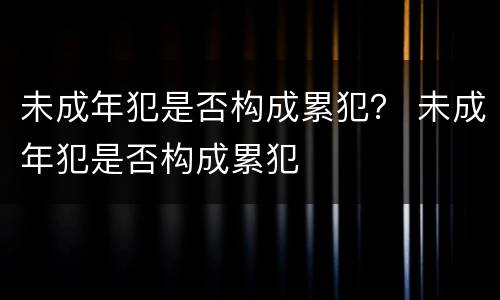 未成年犯是否构成累犯？ 未成年犯是否构成累犯