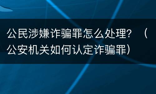 公民涉嫌诈骗罪怎么处理？（公安机关如何认定诈骗罪）