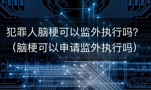 犯罪人脑梗可以监外执行吗？（脑梗可以申请监外执行吗）