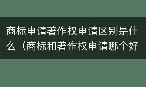 商标申请著作权申请区别是什么（商标和著作权申请哪个好）