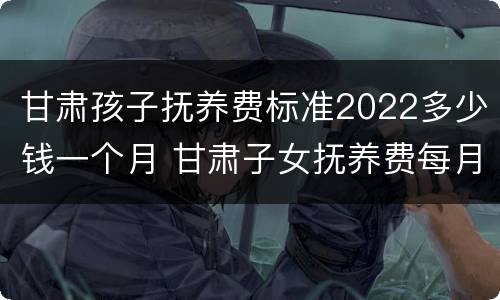 甘肃孩子抚养费标准2022多少钱一个月 甘肃子女抚养费每月标准