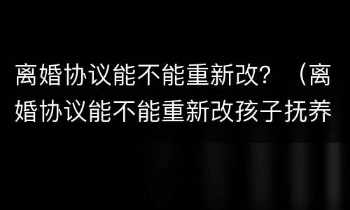 离婚协议能不能重新改？（离婚协议能不能重新改孩子抚养的问题）