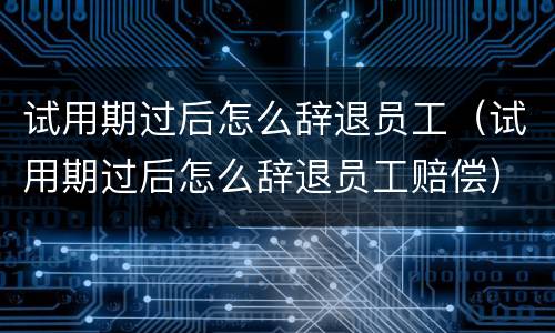 试用期过后怎么辞退员工（试用期过后怎么辞退员工赔偿）