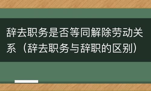 辞去职务是否等同解除劳动关系（辞去职务与辞职的区别）