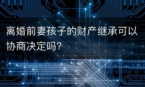 离婚前妻孩子的财产继承可以协商决定吗？