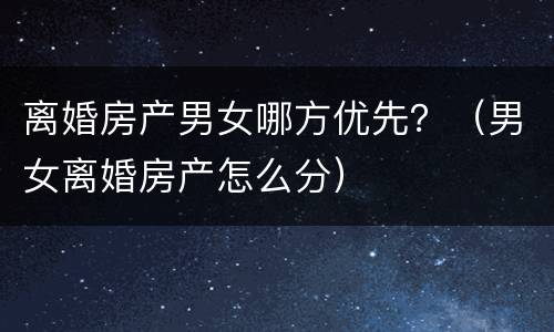 离婚房产男女哪方优先？（男女离婚房产怎么分）