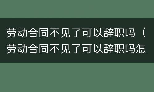劳动合同不见了可以辞职吗（劳动合同不见了可以辞职吗怎么办）