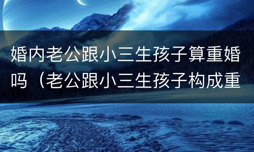 婚内老公跟小三生孩子算重婚吗（老公跟小三生孩子构成重婚罪）