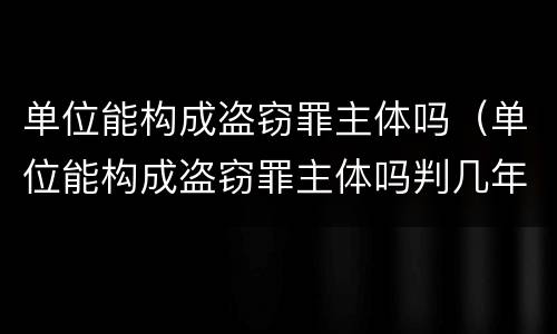 单位能构成盗窃罪主体吗（单位能构成盗窃罪主体吗判几年）
