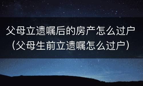 父母立遗嘱后的房产怎么过户（父母生前立遗嘱怎么过户）
