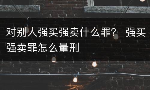 对别人强买强卖什么罪？ 强买强卖罪怎么量刑