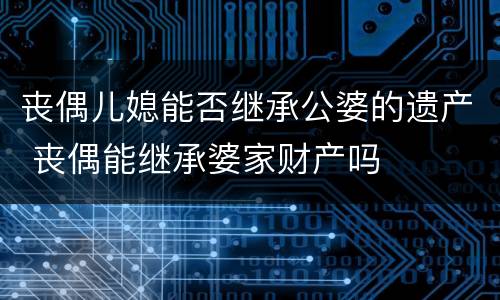 丧偶儿媳能否继承公婆的遗产 丧偶能继承婆家财产吗