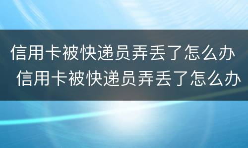 信用卡被快递员弄丢了怎么办 信用卡被快递员弄丢了怎么办呢