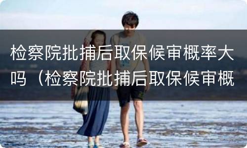 检察院批捕后取保候审概率大吗（检察院批捕后取保候审概率大吗多久）