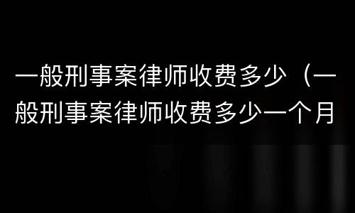 一般刑事案律师收费多少（一般刑事案律师收费多少一个月）
