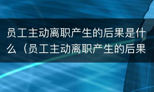 员工主动离职产生的后果是什么（员工主动离职产生的后果是什么意思）