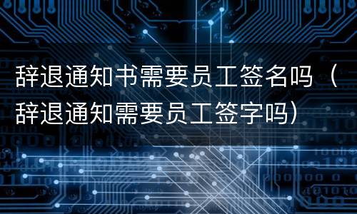 辞退通知书需要员工签名吗（辞退通知需要员工签字吗）