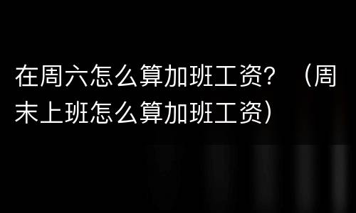 在周六怎么算加班工资？（周末上班怎么算加班工资）