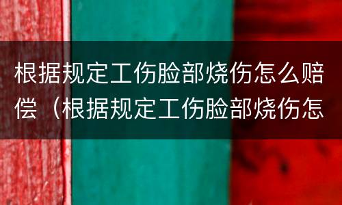 根据规定工伤脸部烧伤怎么赔偿（根据规定工伤脸部烧伤怎么赔偿多少钱）