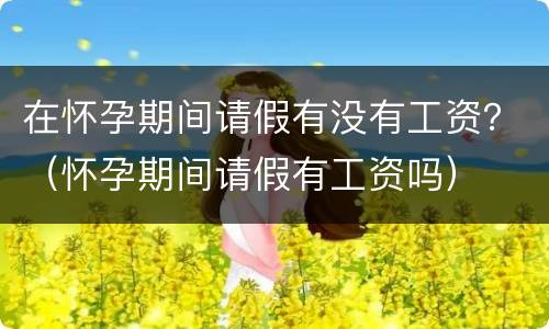 在怀孕期间请假有没有工资？（怀孕期间请假有工资吗）