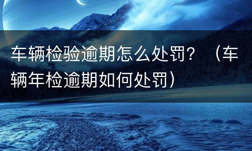 车辆检验逾期怎么处罚？（车辆年检逾期如何处罚）