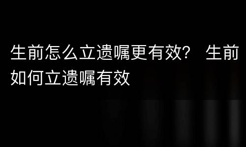 生前怎么立遗嘱更有效？ 生前如何立遗嘱有效