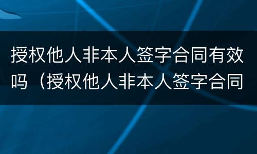 授权他人非本人签字合同有效吗（授权他人非本人签字合同有效吗合法吗）