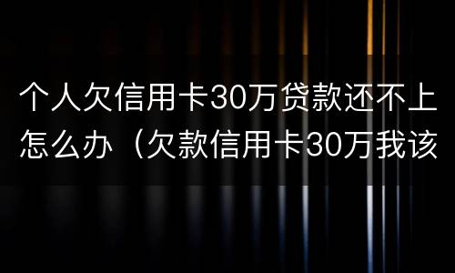 个人欠信用卡30万贷款还不上怎么办（欠款信用卡30万我该怎么办）