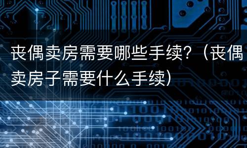 丧偶卖房需要哪些手续?（丧偶卖房子需要什么手续）