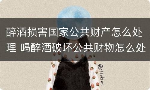 醉酒损害国家公共财产怎么处理 喝醉酒破坏公共财物怎么处理